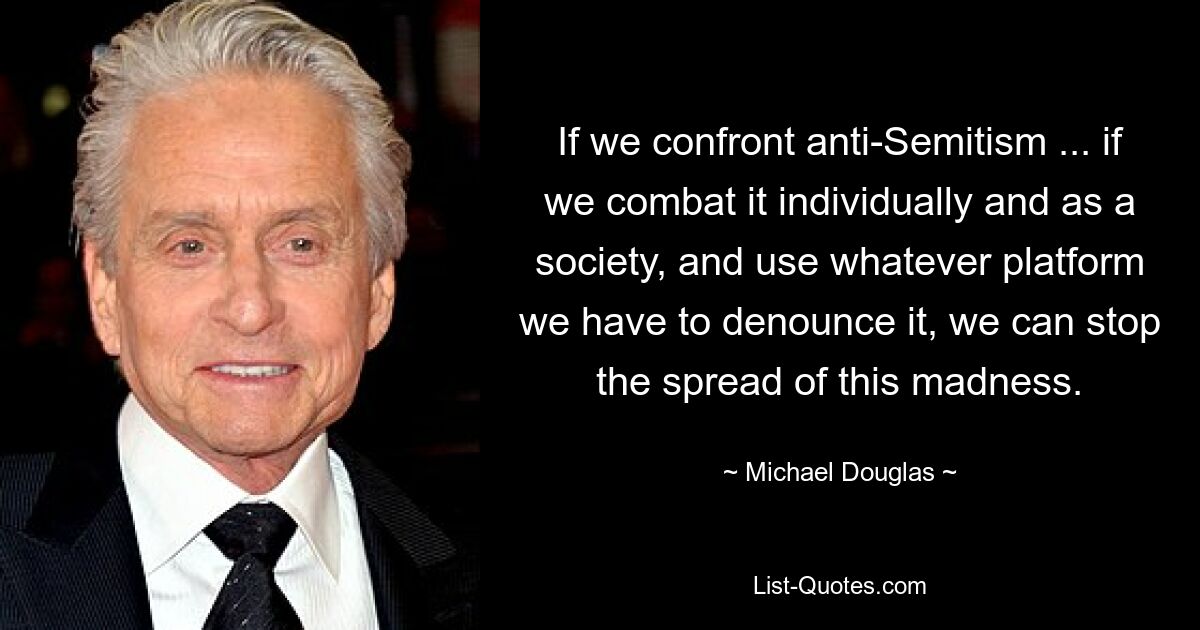 If we confront anti-Semitism ... if we combat it individually and as a society, and use whatever platform we have to denounce it, we can stop the spread of this madness. — © Michael Douglas