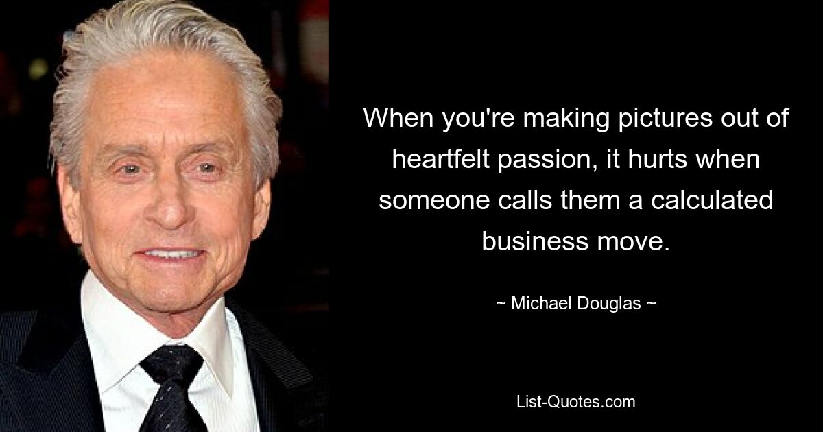 When you're making pictures out of heartfelt passion, it hurts when someone calls them a calculated business move. — © Michael Douglas