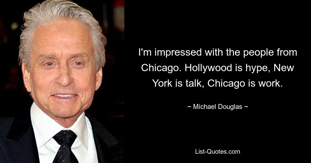 I'm impressed with the people from Chicago. Hollywood is hype, New York is talk, Chicago is work. — © Michael Douglas