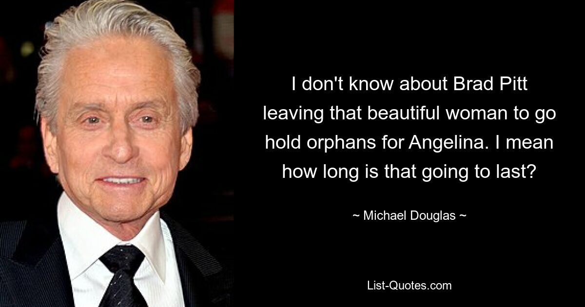 I don't know about Brad Pitt leaving that beautiful woman to go hold orphans for Angelina. I mean how long is that going to last? — © Michael Douglas