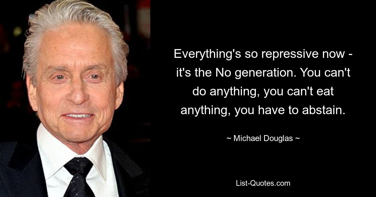 Everything's so repressive now - it's the No generation. You can't do anything, you can't eat anything, you have to abstain. — © Michael Douglas