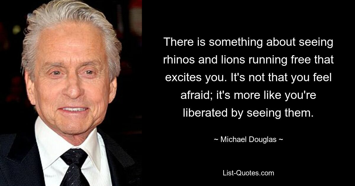 There is something about seeing rhinos and lions running free that excites you. It's not that you feel afraid; it's more like you're liberated by seeing them. — © Michael Douglas