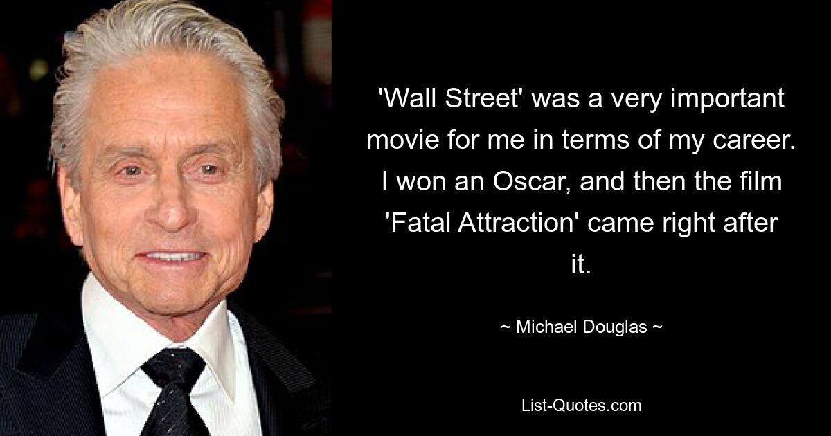 'Wall Street' was a very important movie for me in terms of my career. I won an Oscar, and then the film 'Fatal Attraction' came right after it. — © Michael Douglas