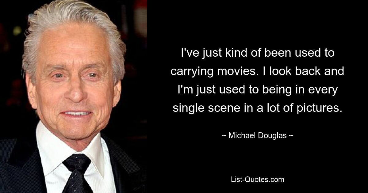 I've just kind of been used to carrying movies. I look back and I'm just used to being in every single scene in a lot of pictures. — © Michael Douglas