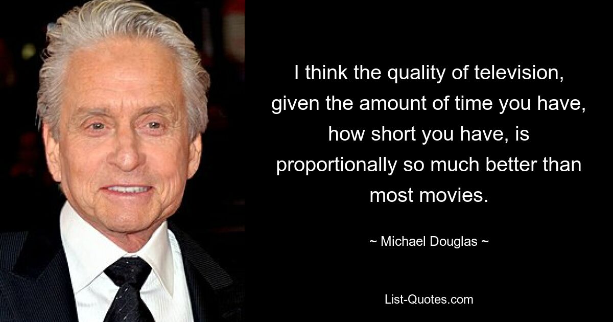 I think the quality of television, given the amount of time you have, how short you have, is proportionally so much better than most movies. — © Michael Douglas