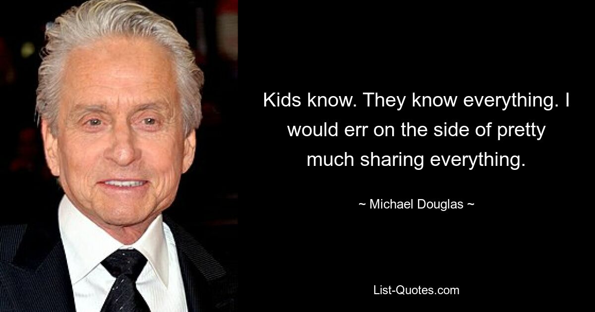 Kids know. They know everything. I would err on the side of pretty much sharing everything. — © Michael Douglas