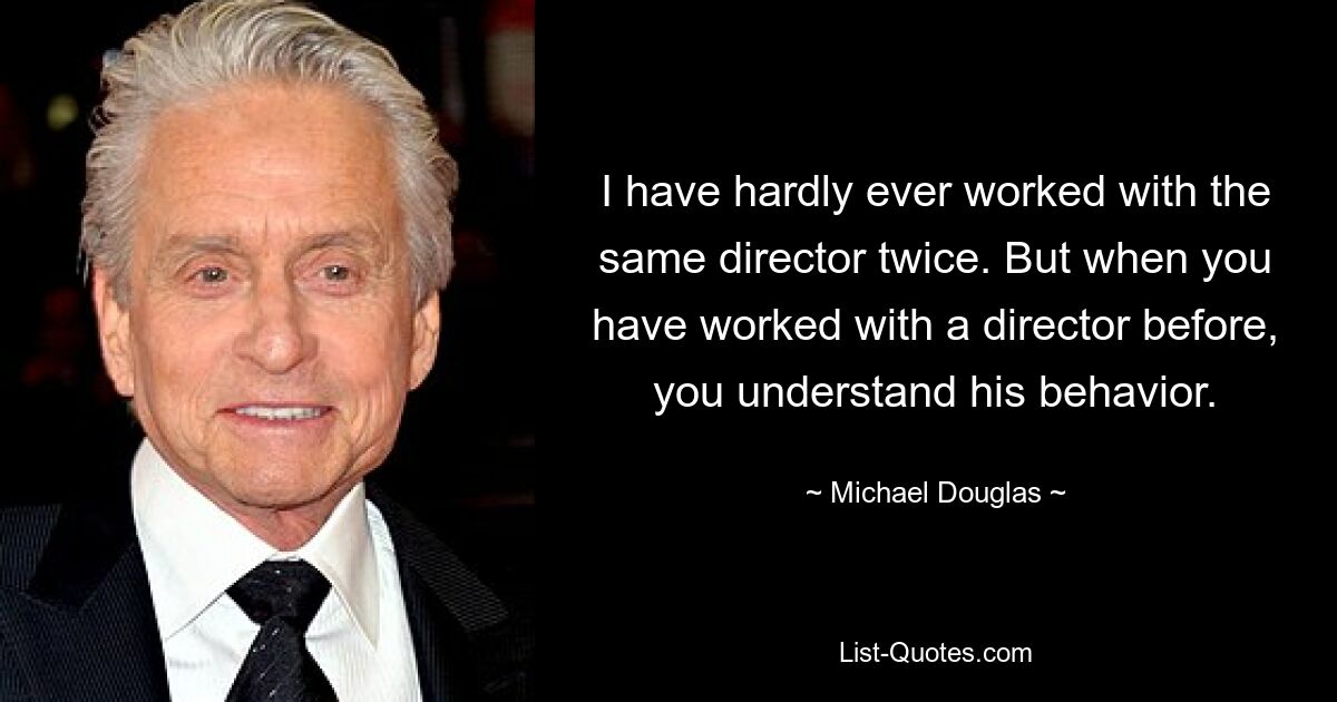 I have hardly ever worked with the same director twice. But when you have worked with a director before, you understand his behavior. — © Michael Douglas