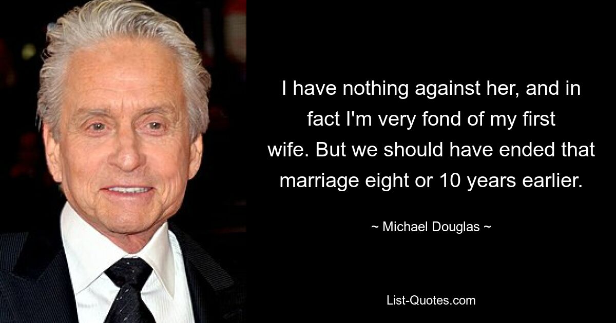 I have nothing against her, and in fact I'm very fond of my first wife. But we should have ended that marriage eight or 10 years earlier. — © Michael Douglas