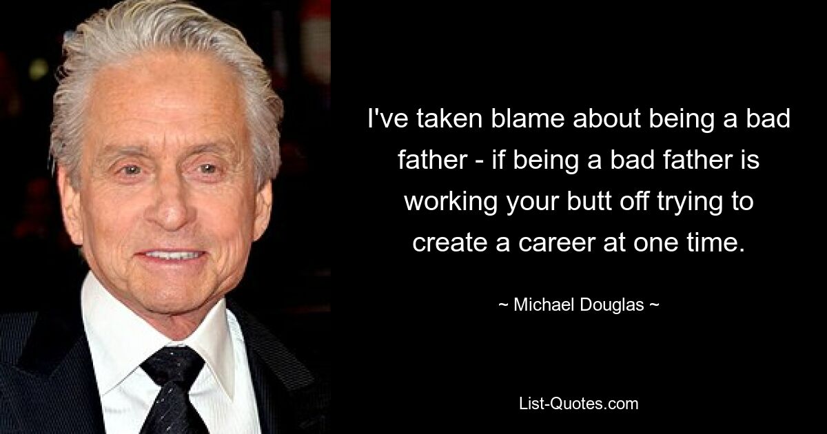 I've taken blame about being a bad father - if being a bad father is working your butt off trying to create a career at one time. — © Michael Douglas