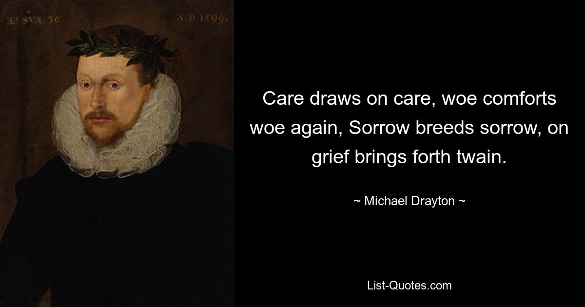 Care draws on care, woe comforts woe again, Sorrow breeds sorrow, on grief brings forth twain. — © Michael Drayton