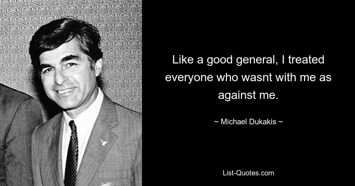 Like a good general, I treated everyone who wasnt with me as against me. — © Michael Dukakis