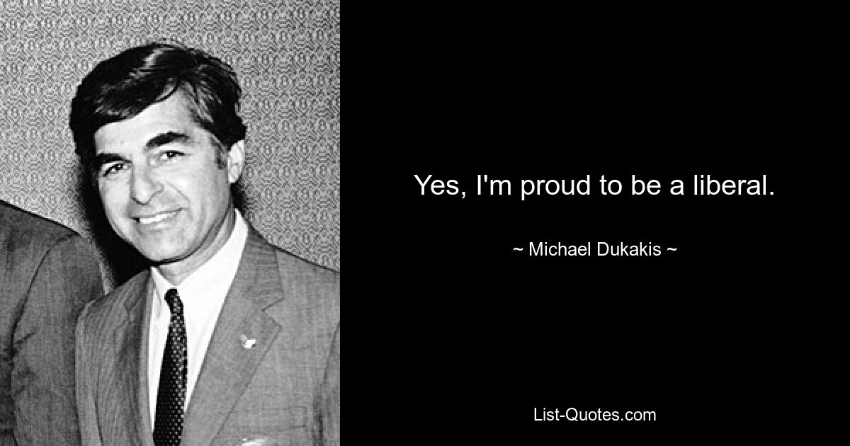 Yes, I'm proud to be a liberal. — © Michael Dukakis