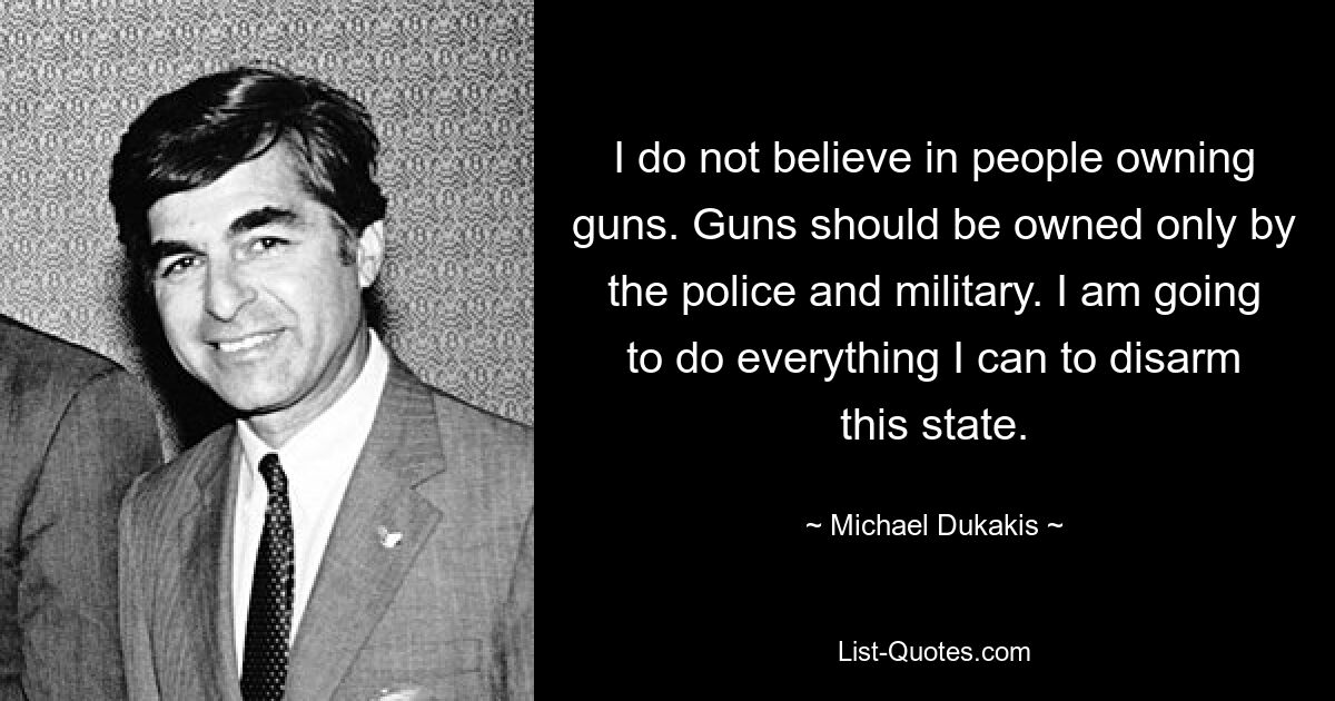 I do not believe in people owning guns. Guns should be owned only by the police and military. I am going to do everything I can to disarm this state. — © Michael Dukakis