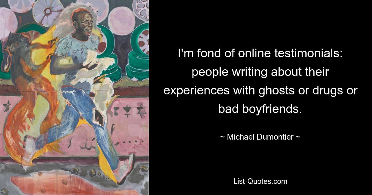 I'm fond of online testimonials: people writing about their experiences with ghosts or drugs or bad boyfriends. — © Michael Dumontier