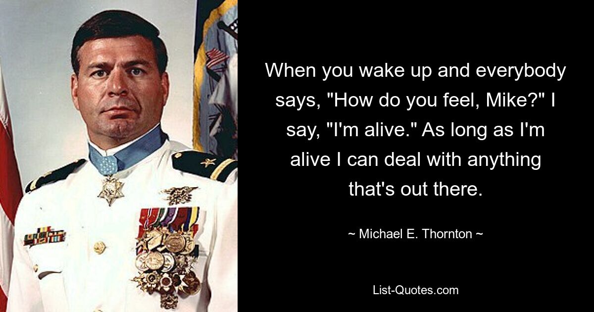 When you wake up and everybody says, "How do you feel, Mike?" I say, "I'm alive." As long as I'm alive I can deal with anything that's out there. — © Michael E. Thornton