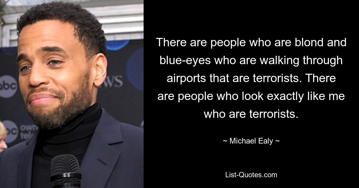 There are people who are blond and blue-eyes who are walking through airports that are terrorists. There are people who look exactly like me who are terrorists. — © Michael Ealy