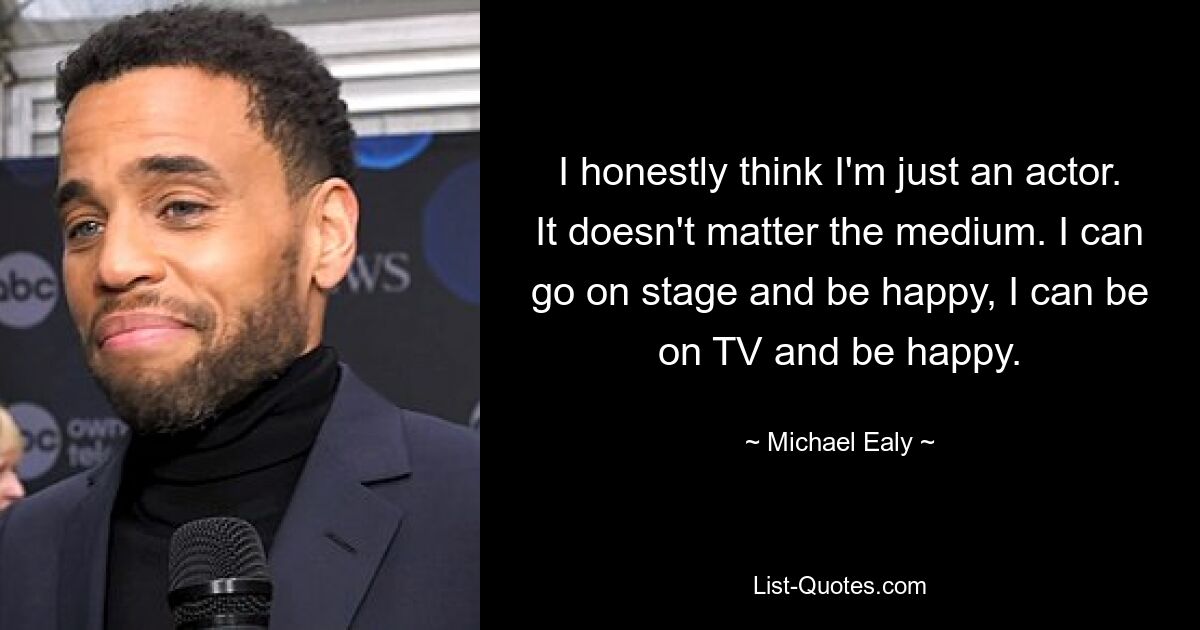 I honestly think I'm just an actor. It doesn't matter the medium. I can go on stage and be happy, I can be on TV and be happy. — © Michael Ealy