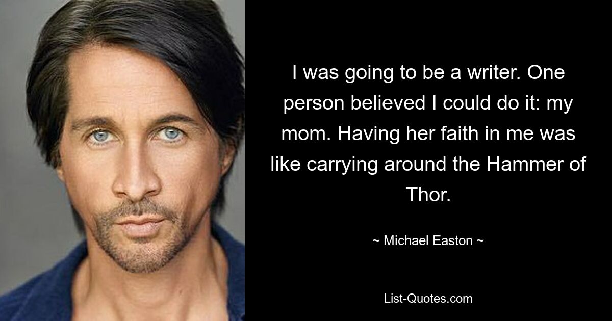 I was going to be a writer. One person believed I could do it: my mom. Having her faith in me was like carrying around the Hammer of Thor. — © Michael Easton