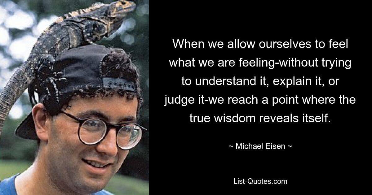 When we allow ourselves to feel what we are feeling-without trying to understand it, explain it, or judge it-we reach a point where the true wisdom reveals itself. — © Michael Eisen