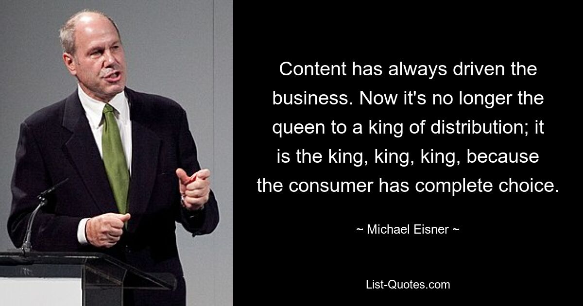 Content has always driven the business. Now it's no longer the queen to a king of distribution; it is the king, king, king, because the consumer has complete choice. — © Michael Eisner