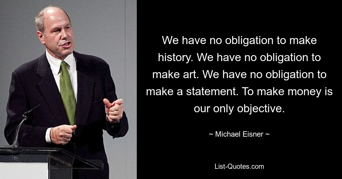 We have no obligation to make history. We have no obligation to make art. We have no obligation to make a statement. To make money is our only objective. — © Michael Eisner