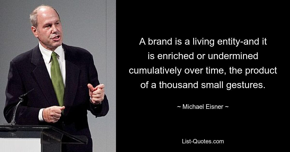 A brand is a living entity-and it is enriched or undermined cumulatively over time, the product of a thousand small gestures. — © Michael Eisner