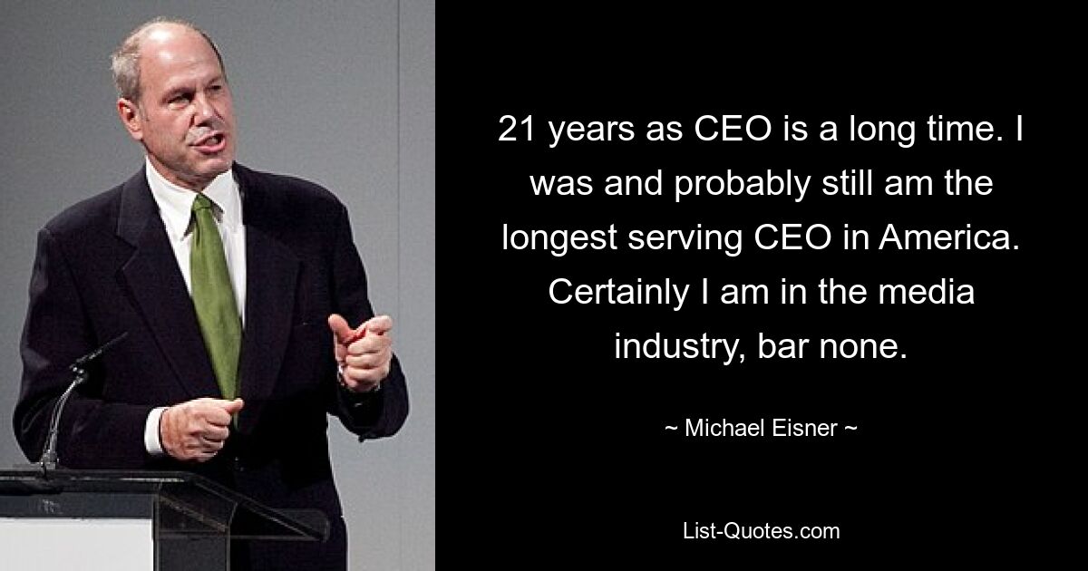 21 years as CEO is a long time. I was and probably still am the longest serving CEO in America. Certainly I am in the media industry, bar none. — © Michael Eisner