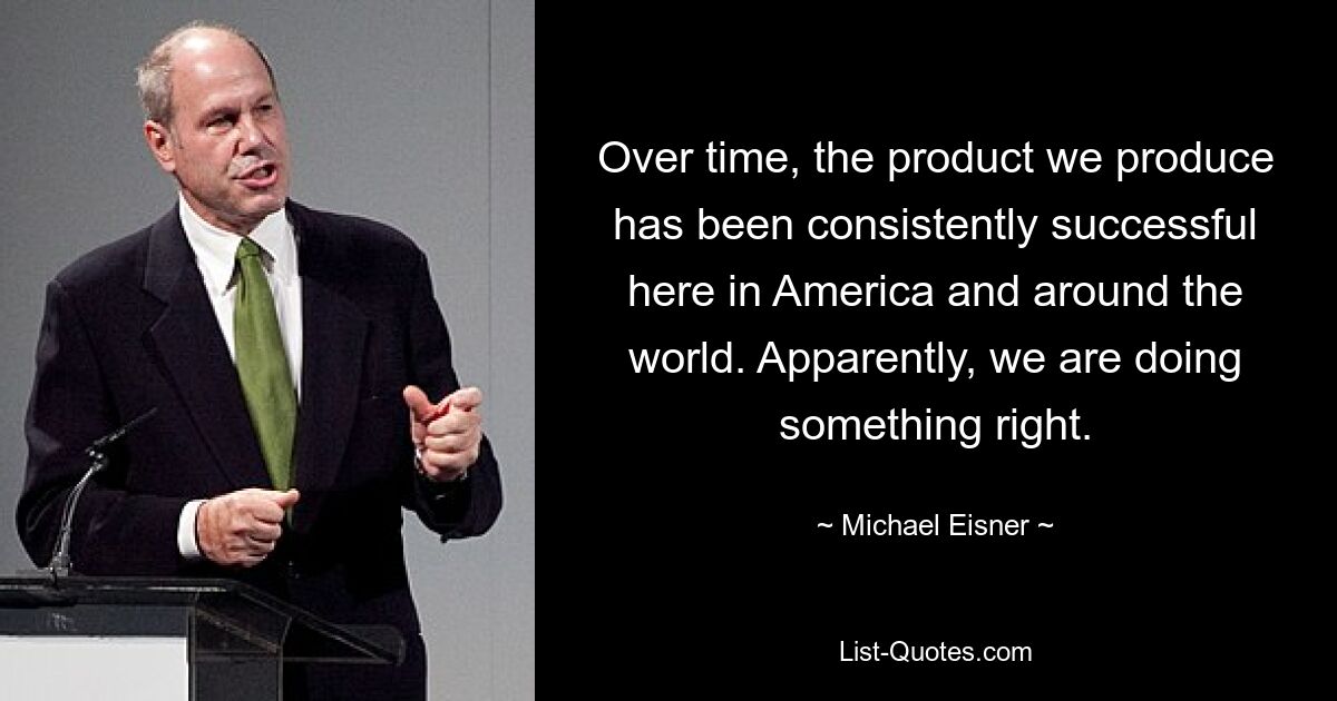 Over time, the product we produce has been consistently successful here in America and around the world. Apparently, we are doing something right. — © Michael Eisner