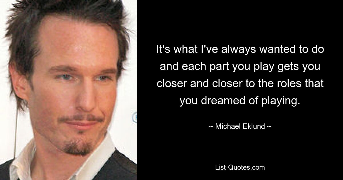 It's what I've always wanted to do and each part you play gets you closer and closer to the roles that you dreamed of playing. — © Michael Eklund