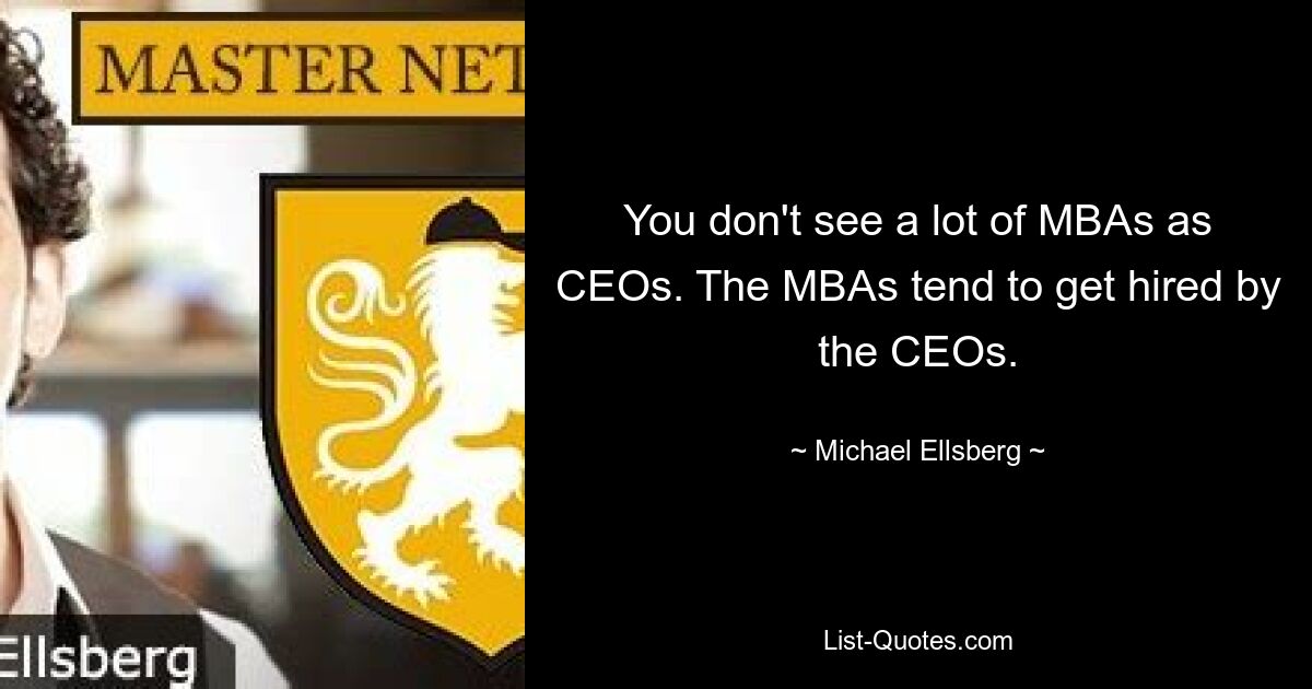 You don't see a lot of MBAs as CEOs. The MBAs tend to get hired by the CEOs. — © Michael Ellsberg