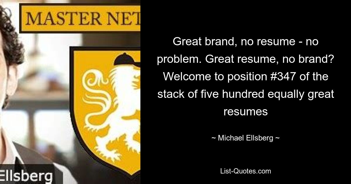 Great brand, no resume - no problem. Great resume, no brand? Welcome to position #347 of the stack of five hundred equally great resumes — © Michael Ellsberg