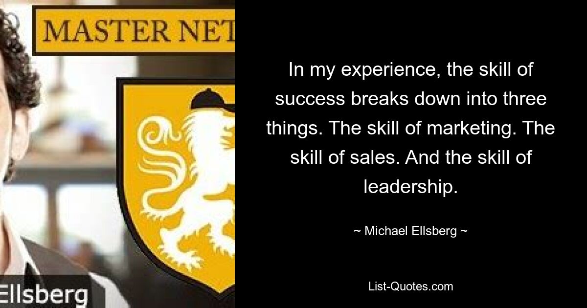 In my experience, the skill of success breaks down into three things. The skill of marketing. The skill of sales. And the skill of leadership. — © Michael Ellsberg