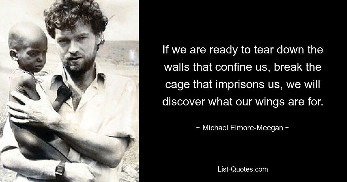 If we are ready to tear down the walls that confine us, break the cage that imprisons us, we will discover what our wings are for. — © Michael Elmore-Meegan