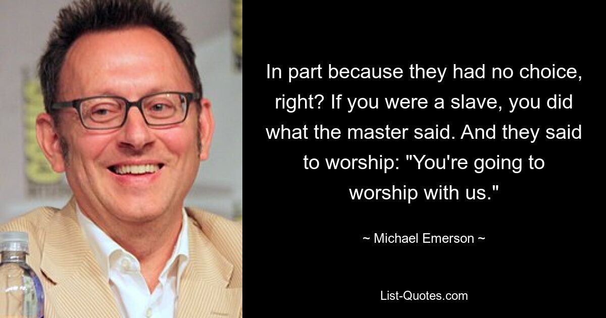 In part because they had no choice, right? If you were a slave, you did what the master said. And they said to worship: "You're going to worship with us." — © Michael Emerson