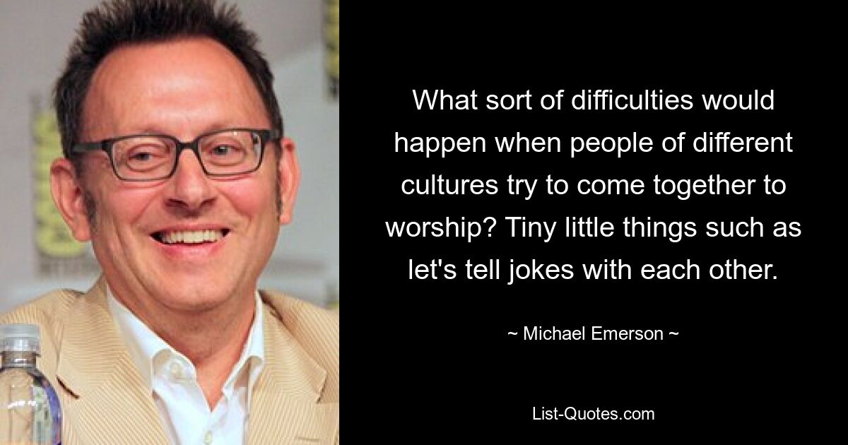 What sort of difficulties would happen when people of different cultures try to come together to worship? Tiny little things such as let's tell jokes with each other. — © Michael Emerson