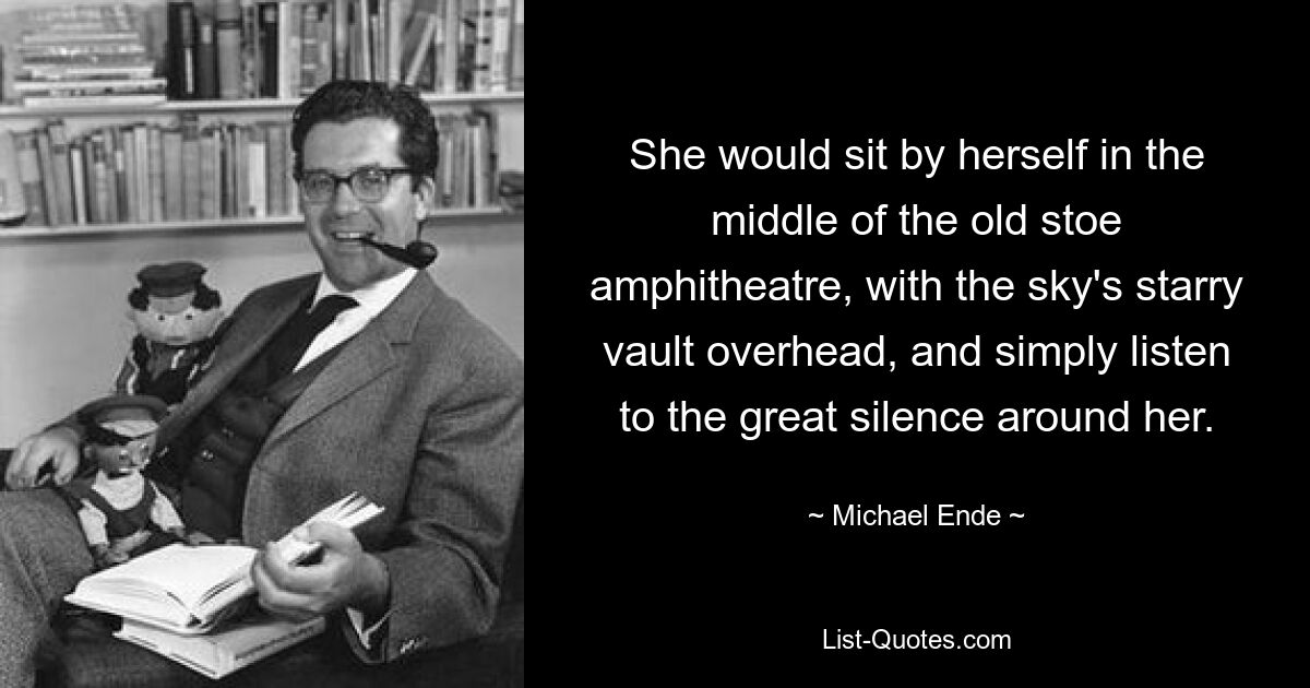 She would sit by herself in the middle of the old stoe amphitheatre, with the sky's starry vault overhead, and simply listen to the great silence around her. — © Michael Ende