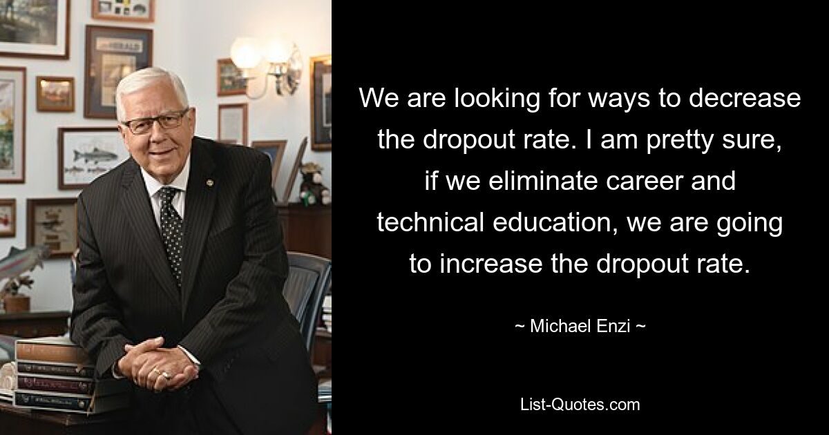 We are looking for ways to decrease the dropout rate. I am pretty sure, if we eliminate career and technical education, we are going to increase the dropout rate. — © Michael Enzi