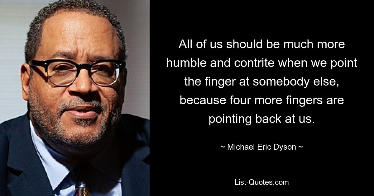 All of us should be much more humble and contrite when we point the finger at somebody else, because four more fingers are pointing back at us. — © Michael Eric Dyson