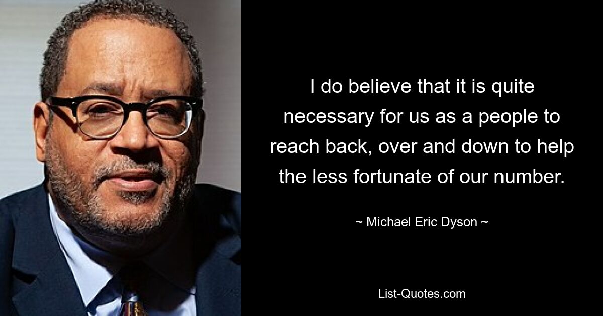 I do believe that it is quite necessary for us as a people to reach back, over and down to help the less fortunate of our number. — © Michael Eric Dyson