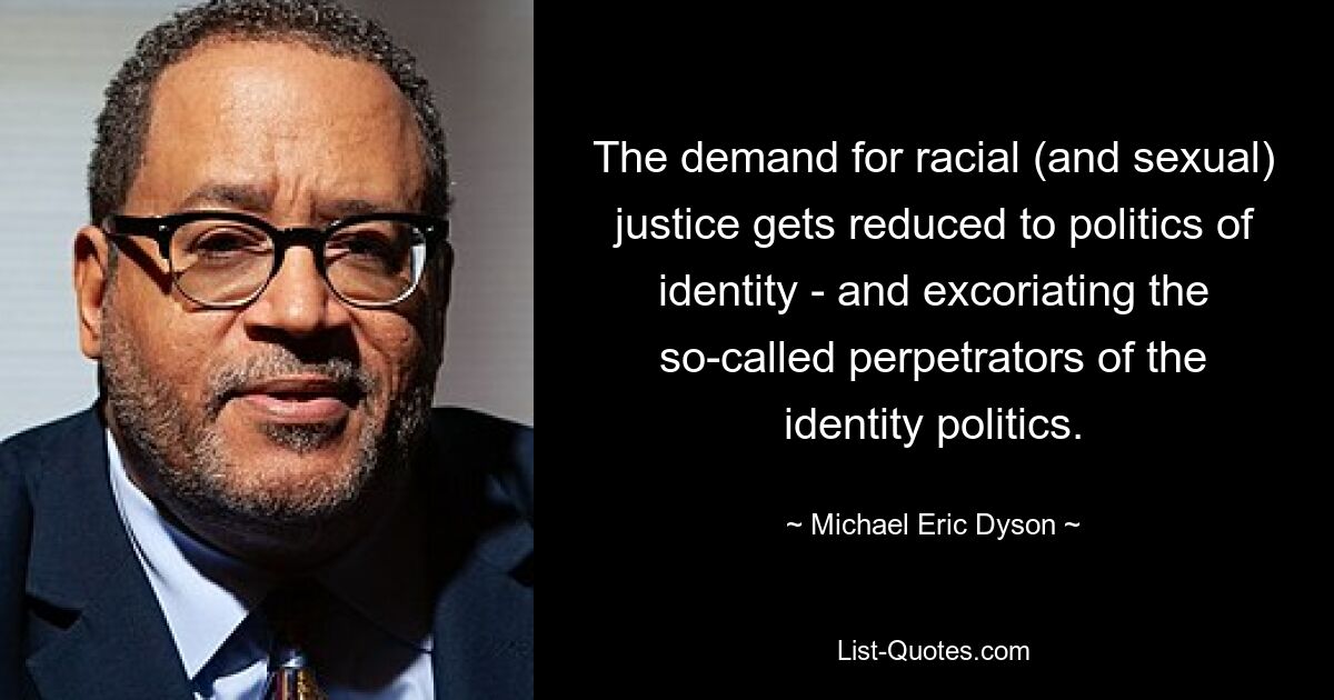 The demand for racial (and sexual) justice gets reduced to politics of identity - and excoriating the so-called perpetrators of the identity politics. — © Michael Eric Dyson