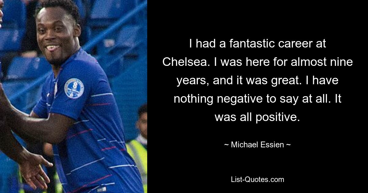 I had a fantastic career at Chelsea. I was here for almost nine years, and it was great. I have nothing negative to say at all. It was all positive. — © Michael Essien