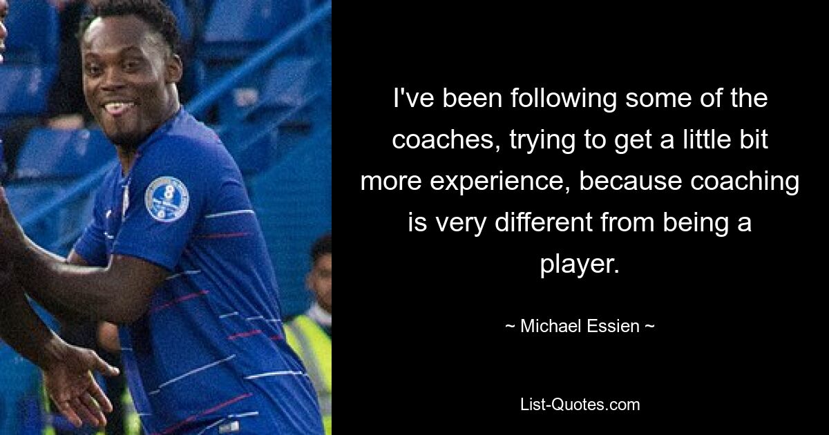 I've been following some of the coaches, trying to get a little bit more experience, because coaching is very different from being a player. — © Michael Essien