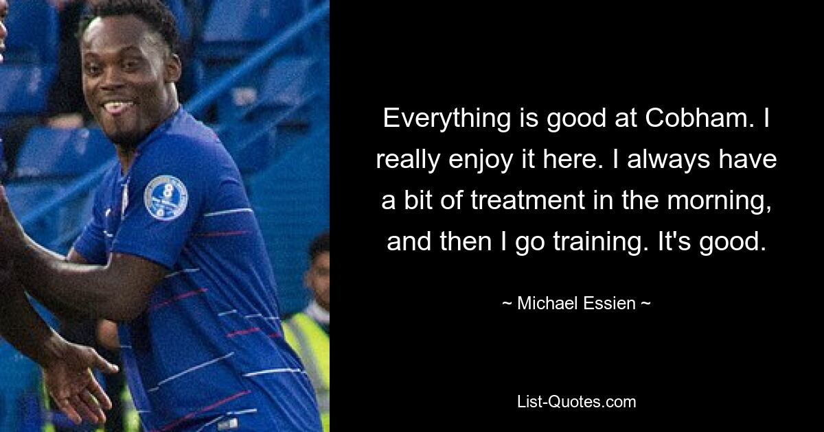 Everything is good at Cobham. I really enjoy it here. I always have a bit of treatment in the morning, and then I go training. It's good. — © Michael Essien