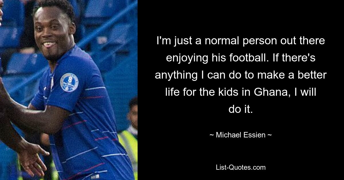 I'm just a normal person out there enjoying his football. If there's anything I can do to make a better life for the kids in Ghana, I will do it. — © Michael Essien