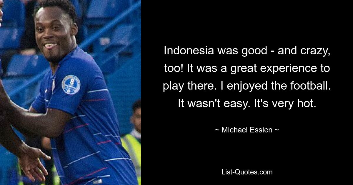 Indonesia was good - and crazy, too! It was a great experience to play there. I enjoyed the football. It wasn't easy. It's very hot. — © Michael Essien