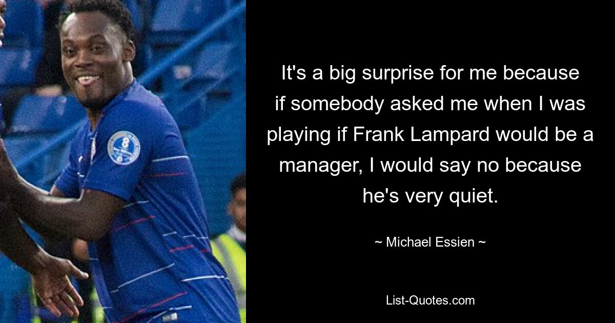 It's a big surprise for me because if somebody asked me when I was playing if Frank Lampard would be a manager, I would say no because he's very quiet. — © Michael Essien