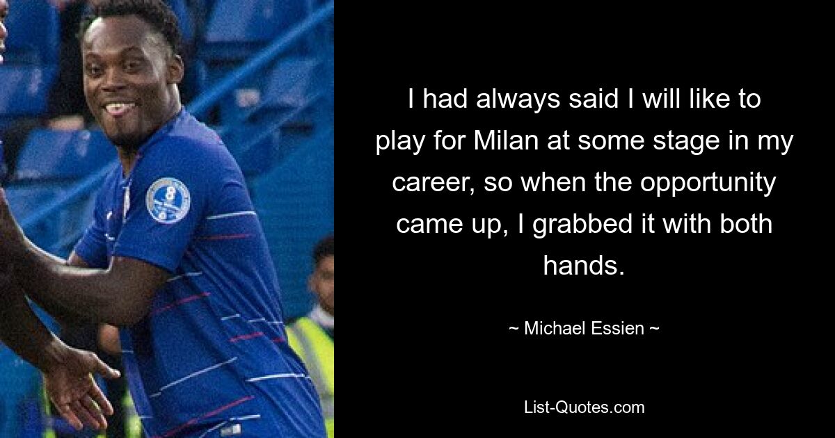 I had always said I will like to play for Milan at some stage in my career, so when the opportunity came up, I grabbed it with both hands. — © Michael Essien