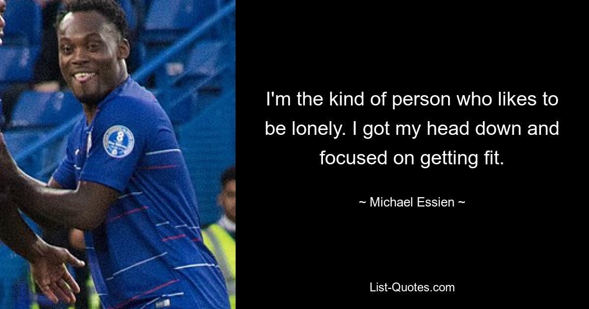 I'm the kind of person who likes to be lonely. I got my head down and focused on getting fit. — © Michael Essien