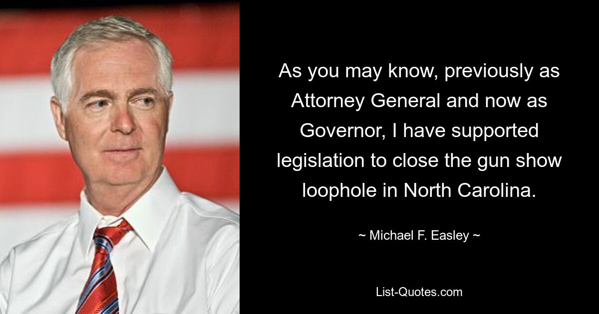 As you may know, previously as Attorney General and now as Governor, I have supported legislation to close the gun show loophole in North Carolina. — © Michael F. Easley