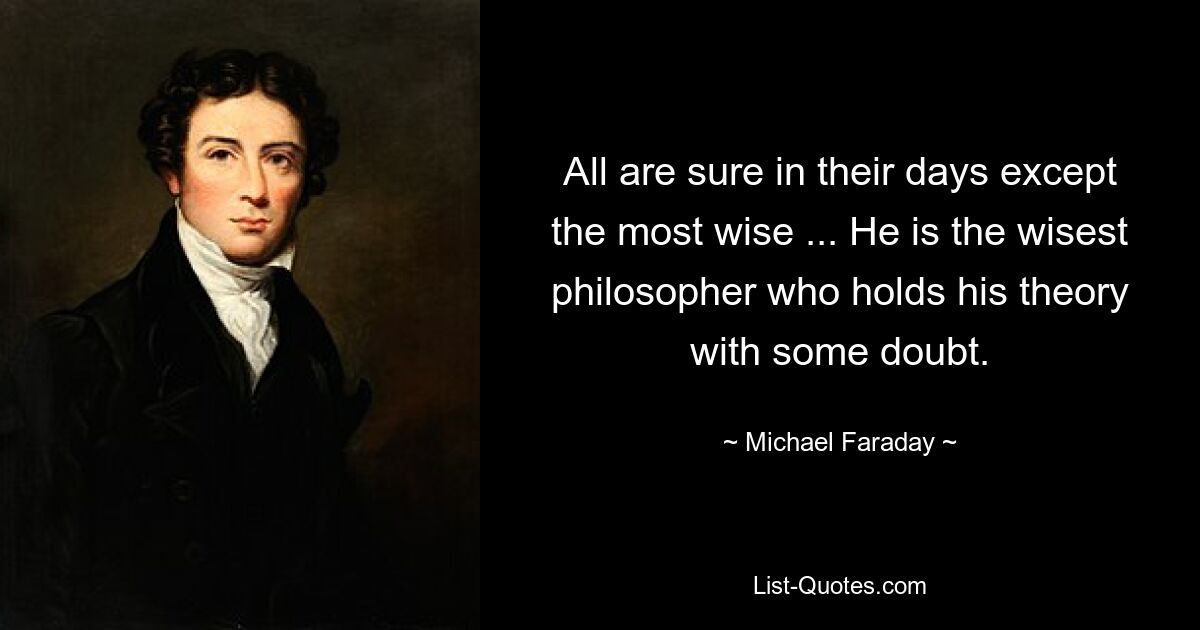 All are sure in their days except the most wise ... He is the wisest philosopher who holds his theory with some doubt. — © Michael Faraday